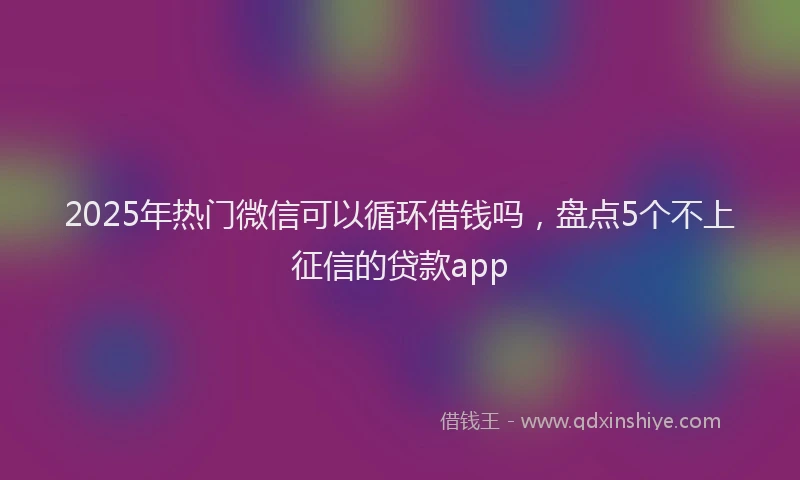 2025年热门微信可以循环借钱吗，盘点5个不上征信的贷款app