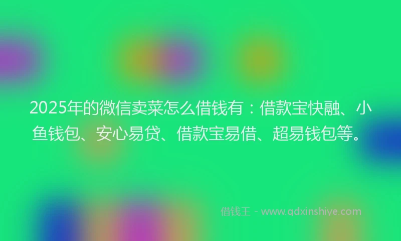 2025年的微信卖菜怎么借钱有：借款宝快融、小鱼钱包、安心易贷、借款宝易借、超易钱包等。
