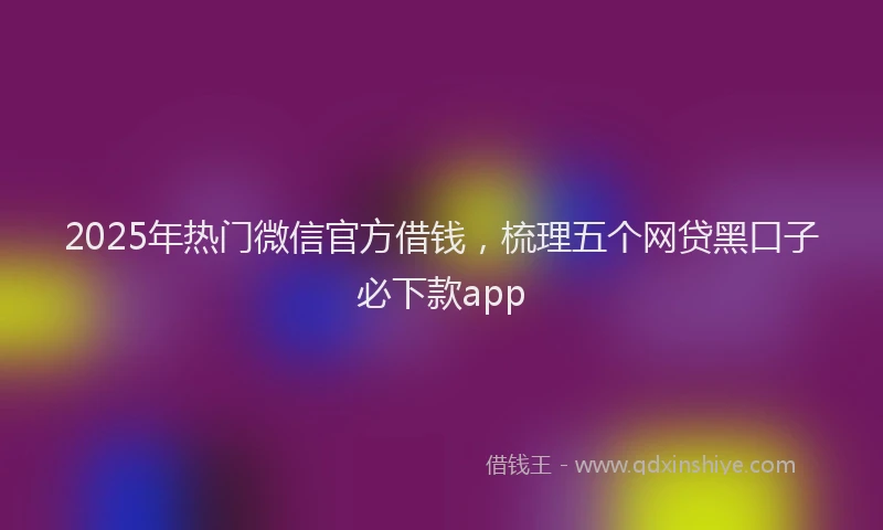 2025年热门微信官方借钱，梳理五个网贷黑口子必下款app