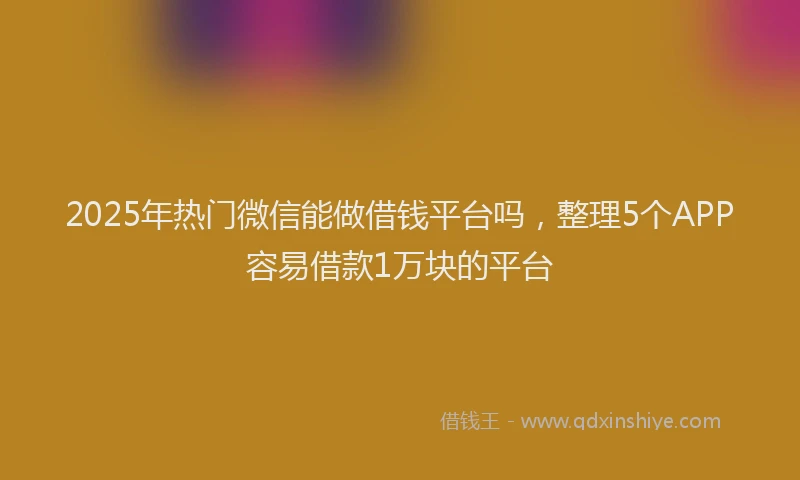 2025年热门微信能做借钱平台吗，整理5个APP容易借款1万块的平台