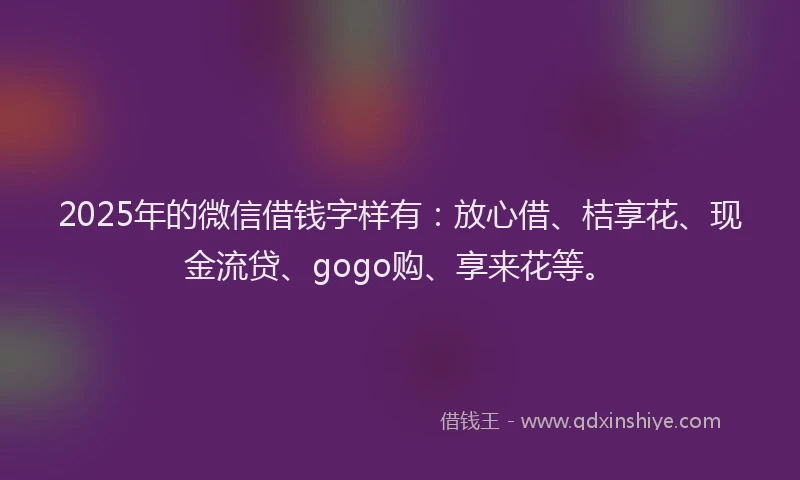 2025年的微信借钱字样有：放心借、桔享花、现金流贷、gogo购、享来花等。