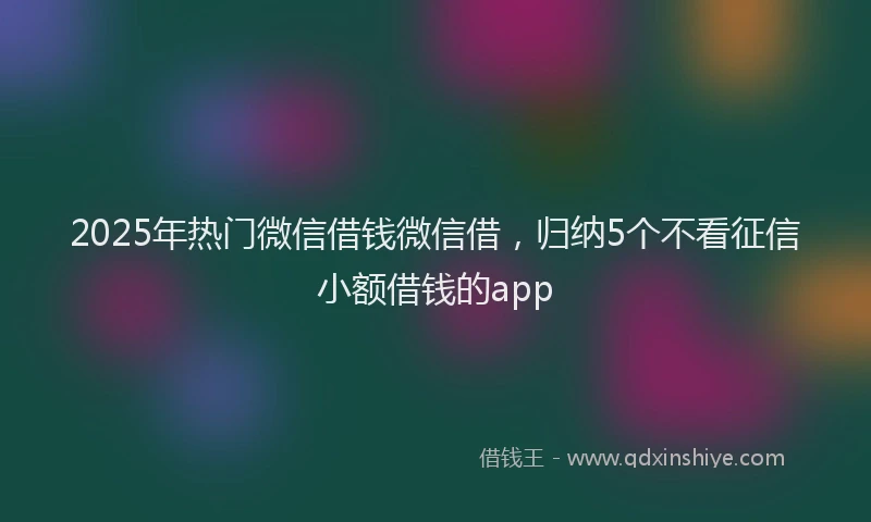 2025年热门微信借钱微信借，归纳5个不看征信小额借钱的app