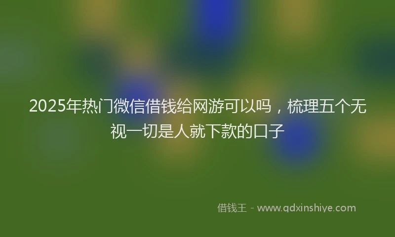 2025年热门微信借钱给网游可以吗，梳理五个无视一切是人就下款的口子