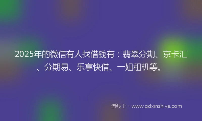 2025年的微信有人找借钱有：翡翠分期、京卡汇、分期易、乐享快借、一姐租机等。