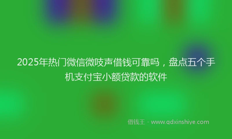 2025年热门微信微吱声借钱可靠吗，盘点五个手机支付宝小额贷款的软件