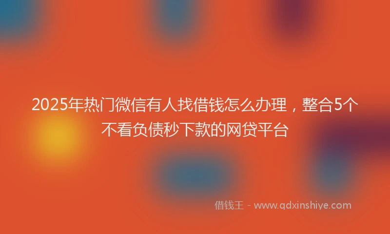 2025年热门微信有人找借钱怎么办理，整合5个不看负债秒下款的网贷平台