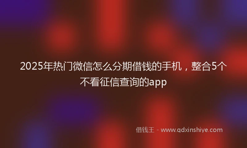 2025年热门微信怎么分期借钱的手机，整合5个不看征信查询的app