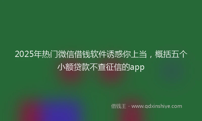 2025年热门微信借钱软件诱惑你上当，概括五个小额贷款不查征信的app