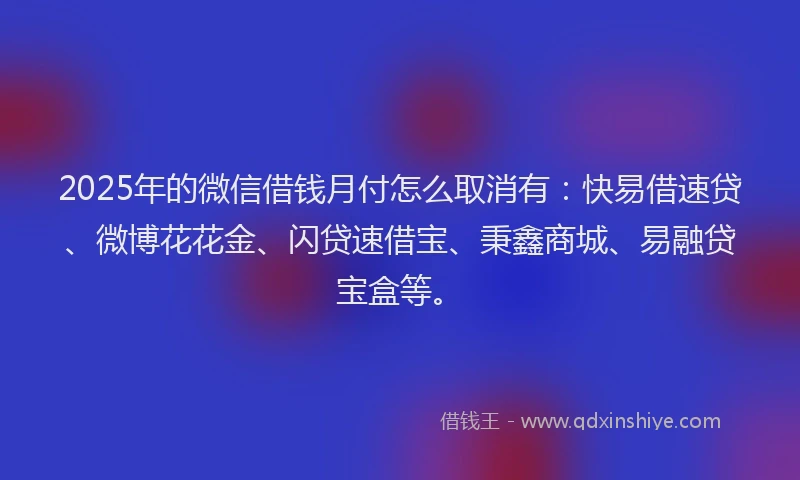 2025年的微信借钱月付怎么取消有：快易借速贷、微博花花金、闪贷速借宝、秉鑫商城、易融贷宝盒等。