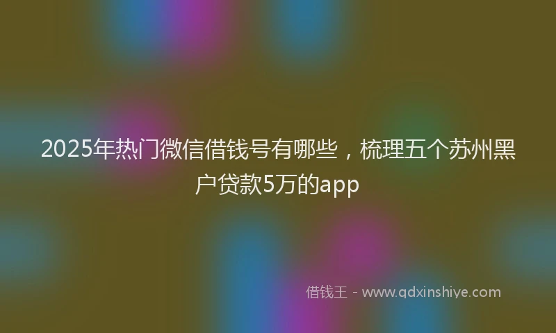 2025年热门微信借钱号有哪些，梳理五个苏州黑户贷款5万的app