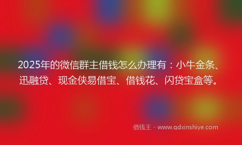 2025年的微信群主借钱怎么办理有：小牛金条、迅融贷、现金侠易借宝、借钱花、闪贷宝盒等。