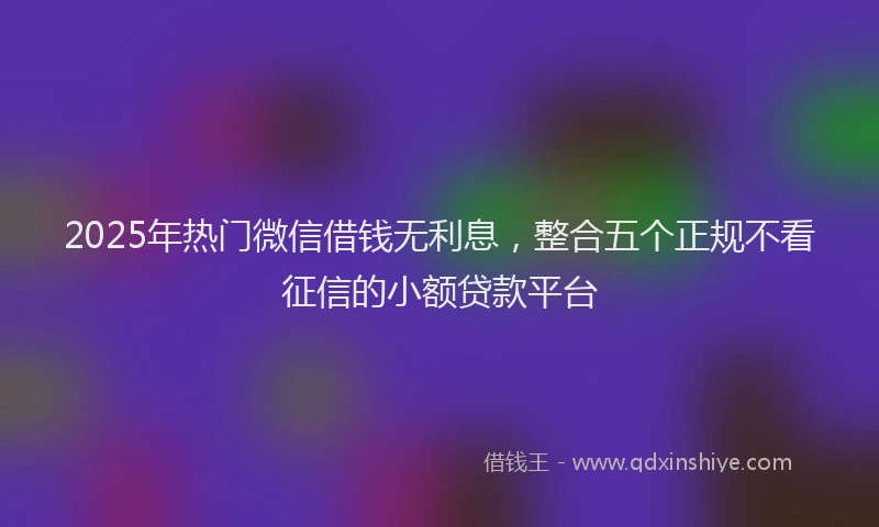 2025年热门微信借钱无利息，整合五个正规不看征信的小额贷款平台