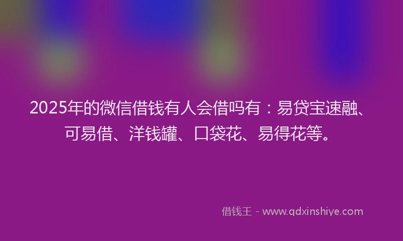 2025年的微信借钱有人会借吗有：易贷宝速融、可易借、洋钱罐、口袋花、易得花等。