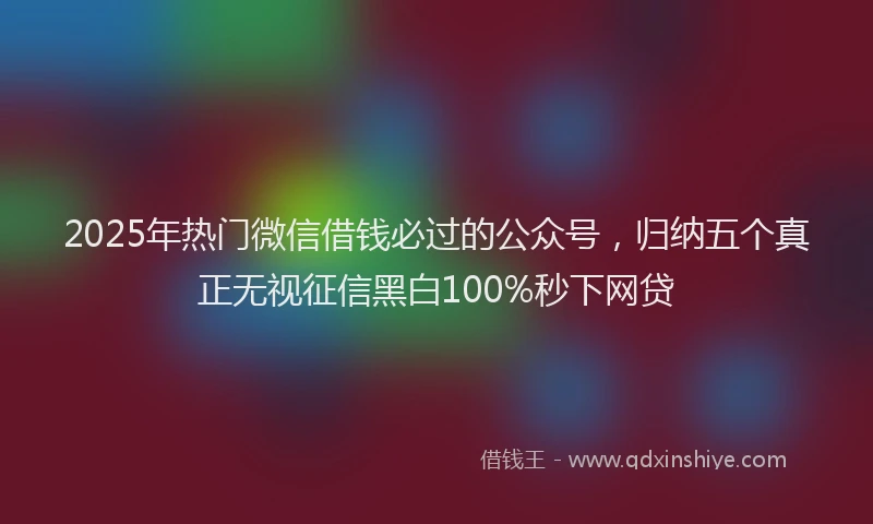 2025年热门微信借钱必过的公众号，归纳五个真正无视征信黑白100%秒下网贷
