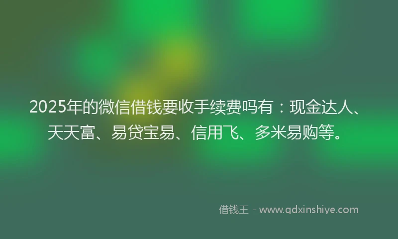 2025年的微信借钱要收手续费吗有：现金达人、天天富、易贷宝易、信用飞、多米易购等。