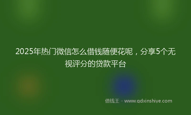2025年热门微信怎么借钱随便花呢，分享5个无视评分的贷款平台
