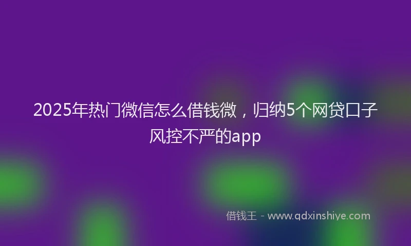 2025年热门微信怎么借钱微，归纳5个网贷口子风控不严的app