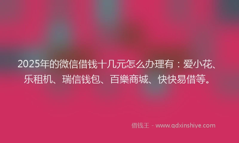 2025年的微信借钱十几元怎么办理有：爱小花、乐租机、瑞信钱包、百樂商城、快快易借等。