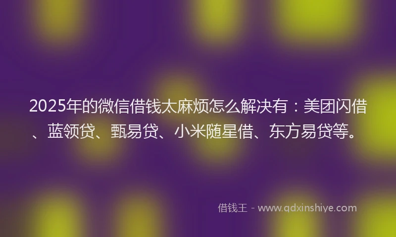 2025年的微信借钱太麻烦怎么解决有：美团闪借、蓝领贷、甄易贷、小米随星借、东方易贷等。