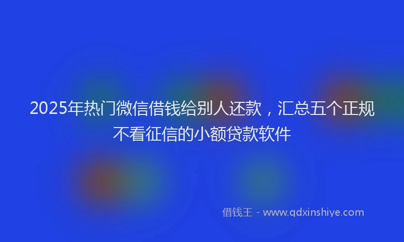 2025年热门微信借钱给别人还款，汇总五个正规不看征信的小额贷款软件