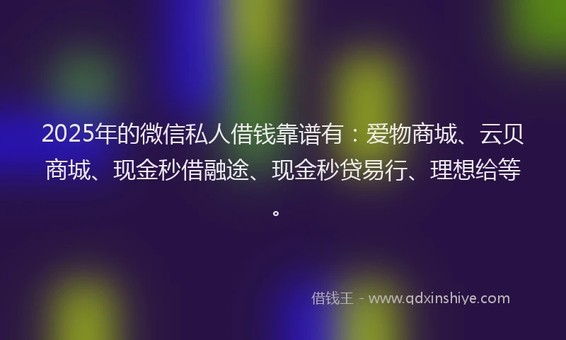 2025年的微信私人借钱靠谱有：爱物商城、云贝商城、现金秒借融途、现金秒贷易行、理想给等。