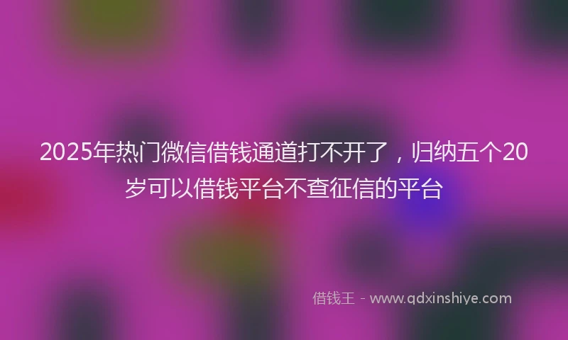 2025年热门微信借钱通道打不开了，归纳五个20岁可以借钱平台不查征信的平台