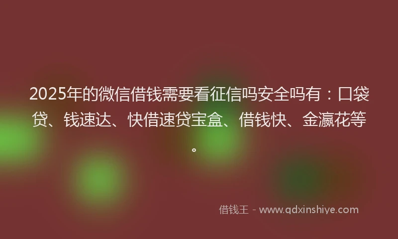 2025年的微信借钱需要看征信吗安全吗有：口袋贷、钱速达、快借速贷宝盒、借钱快、金瀛花等。