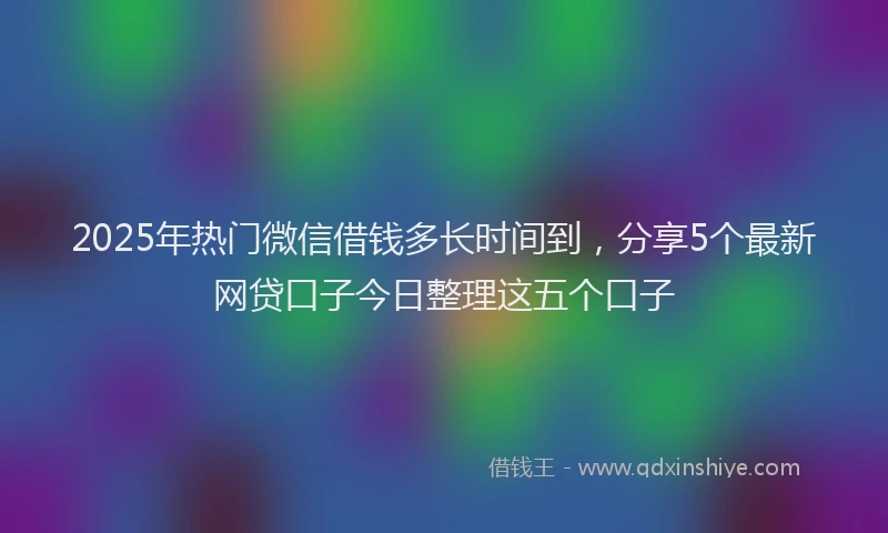 2025年热门微信借钱多长时间到，分享5个最新网贷口子今日整理这五个口子