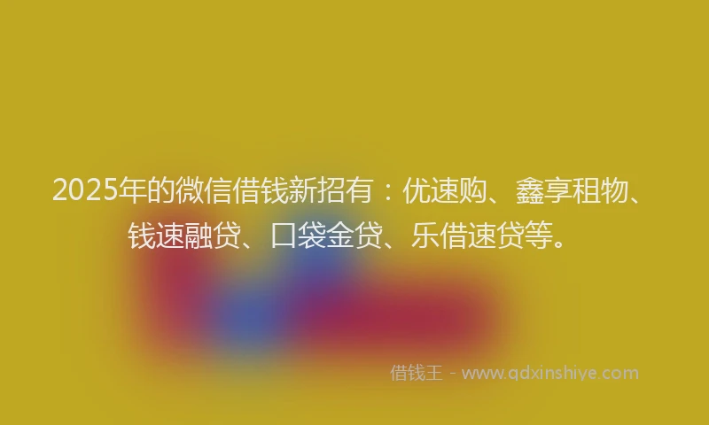 2025年的微信借钱新招有：优速购、鑫享租物、钱速融贷、口袋金贷、乐借速贷等。