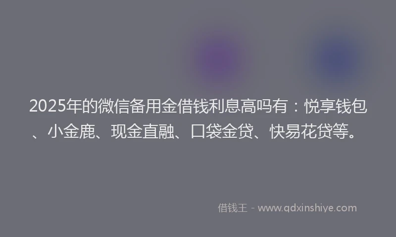2025年的微信备用金借钱利息高吗有：悦享钱包、小金鹿、现金直融、口袋金贷、快易花贷等。
