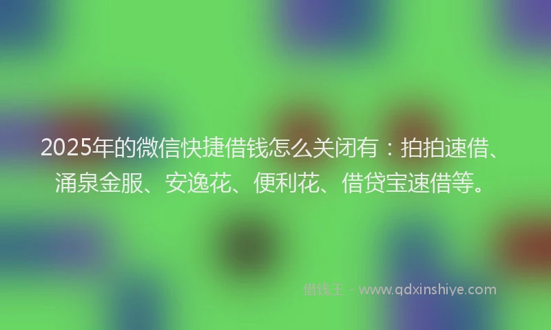2025年的微信快捷借钱怎么关闭有：拍拍速借、涌泉金服、安逸花、便利花、借贷宝速借等。