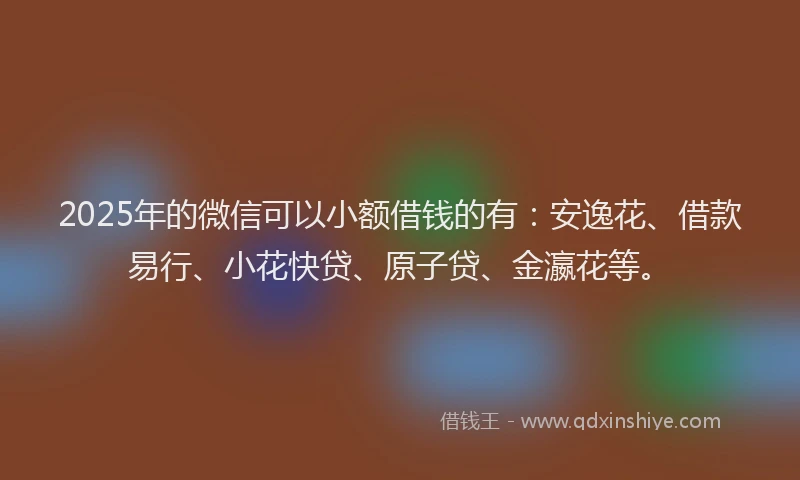 2025年的微信可以小额借钱的有：安逸花、借款易行、小花快贷、原子贷、金瀛花等。