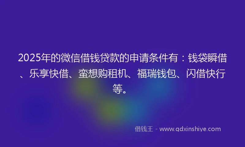 2025年的微信借钱贷款的申请条件有：钱袋瞬借、乐享快借、蛮想购租机、福瑞钱包、闪借快行等。