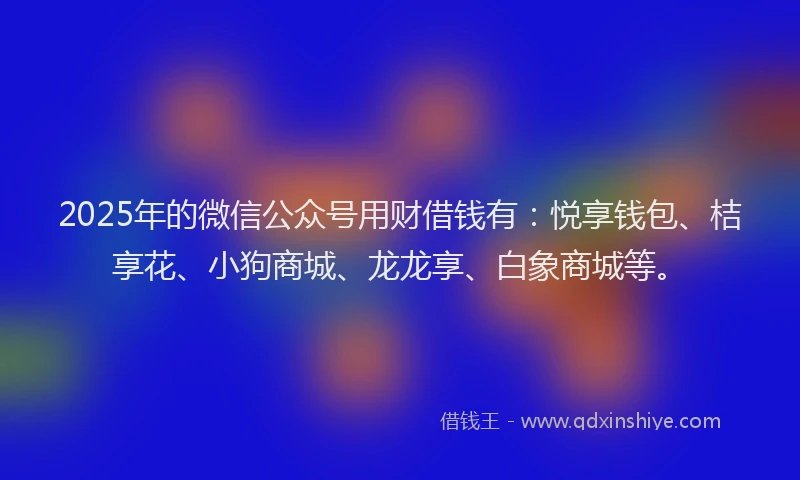 2025年的微信公众号用财借钱有：悦享钱包、桔享花、小狗商城、龙龙享、白象商城等。