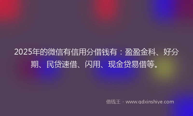 2025年的微信有信用分借钱有：盈盈金科、好分期、民贷速借、闪用、现金贷易借等。