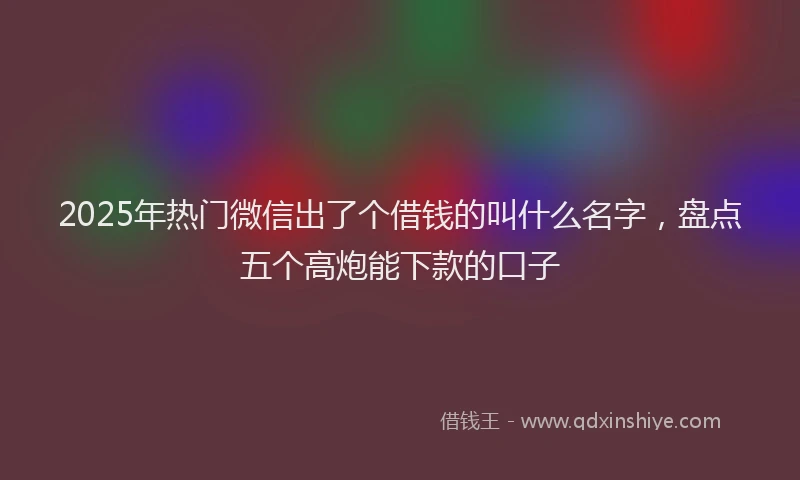 2025年热门微信出了个借钱的叫什么名字，盘点五个高炮能下款的口子