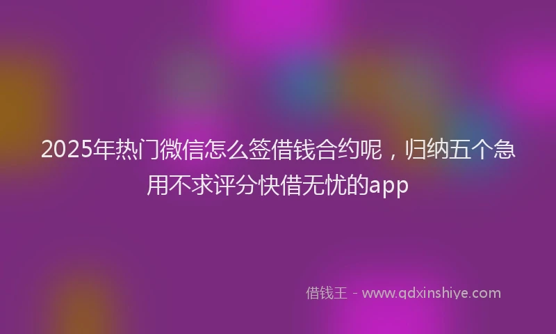 2025年热门微信怎么签借钱合约呢，归纳五个急用不求评分快借无忧的app
