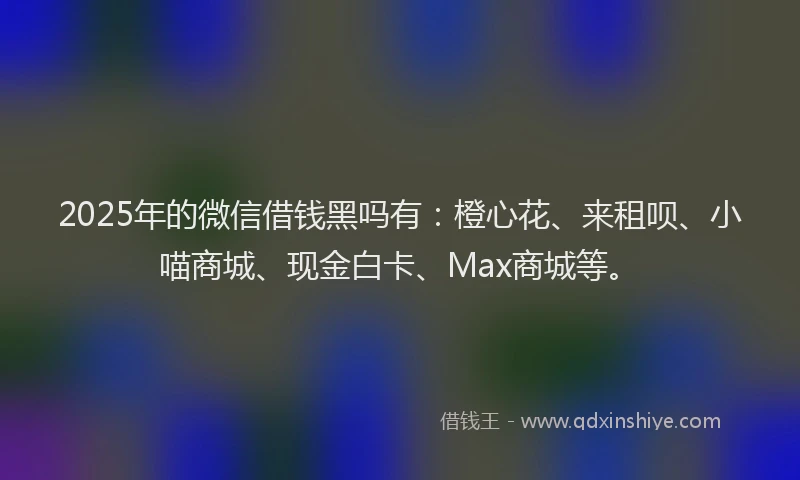2025年的微信借钱黑吗有：橙心花、来租呗、小喵商城、现金白卡、Max商城等。