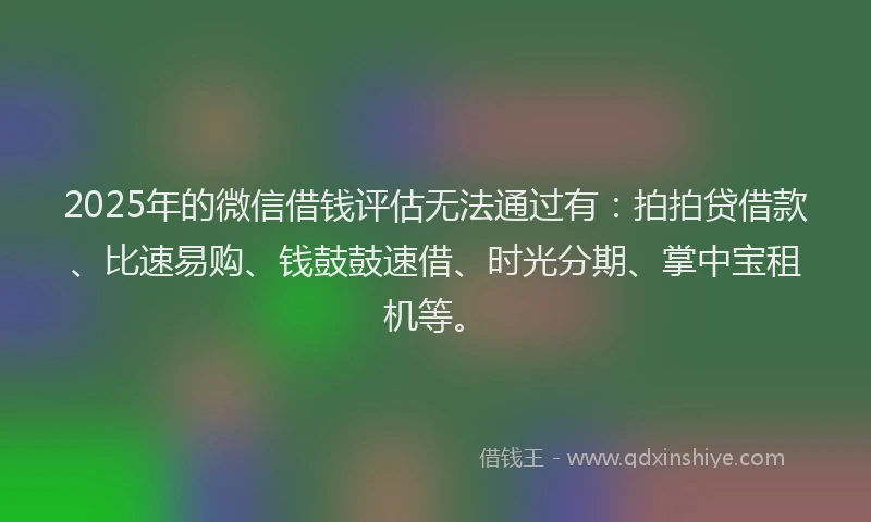 2025年的微信借钱评估无法通过有：拍拍贷借款、比速易购、钱鼓鼓速借、时光分期、掌中宝租机等。