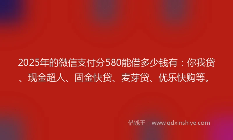 2025年的微信支付分580能借多少钱有：你我贷、现金超人、固金快贷、麦芽贷、优乐快购等。