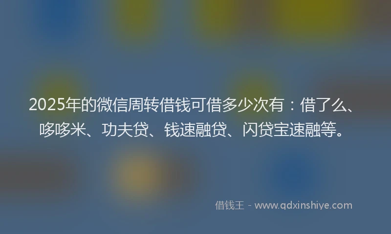 2025年的微信周转借钱可借多少次有：借了么、哆哆米、功夫贷、钱速融贷、闪贷宝速融等。