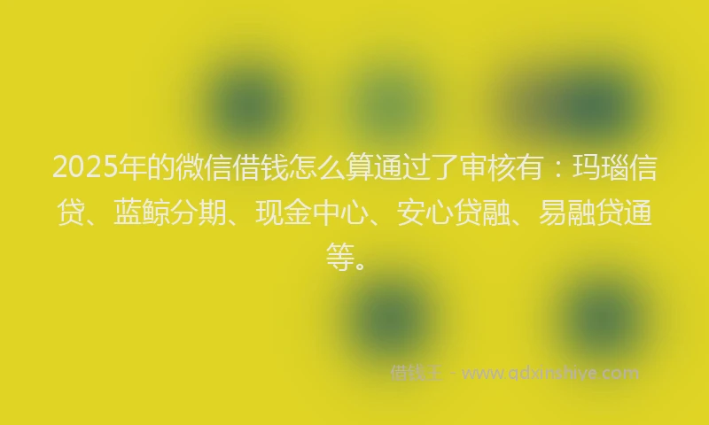 2025年的微信借钱怎么算通过了审核有：玛瑙信贷、蓝鲸分期、现金中心、安心贷融、易融贷通等。