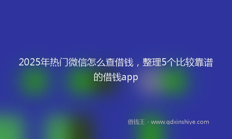 2025年热门微信怎么查借钱，整理5个比较靠谱的借钱app