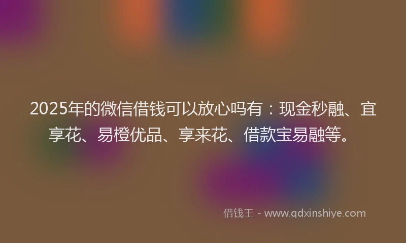 2025年的微信借钱可以放心吗有：现金秒融、宜享花、易橙优品、享来花、借款宝易融等。