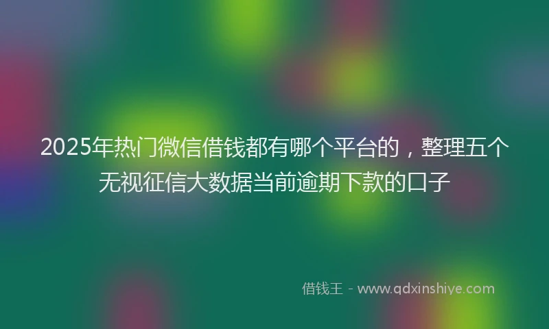 2025年热门微信借钱都有哪个平台的，整理五个无视征信大数据当前逾期下款的口子
