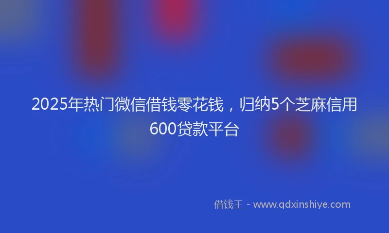 2025年热门微信借钱零花钱，归纳5个芝麻信用600贷款平台