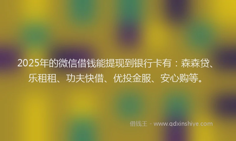 2025年的微信借钱能提现到银行卡有：森森贷、乐租租、功夫快借、优投金服、安心购等。