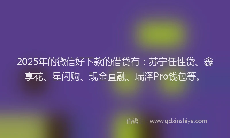 2025年的微信好下款的借贷有：苏宁任性贷、鑫享花、星闪购、现金直融、瑞泽Pro钱包等。