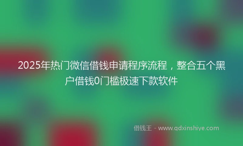2025年热门微信借钱申请程序流程，整合五个黑户借钱0门槛极速下款软件