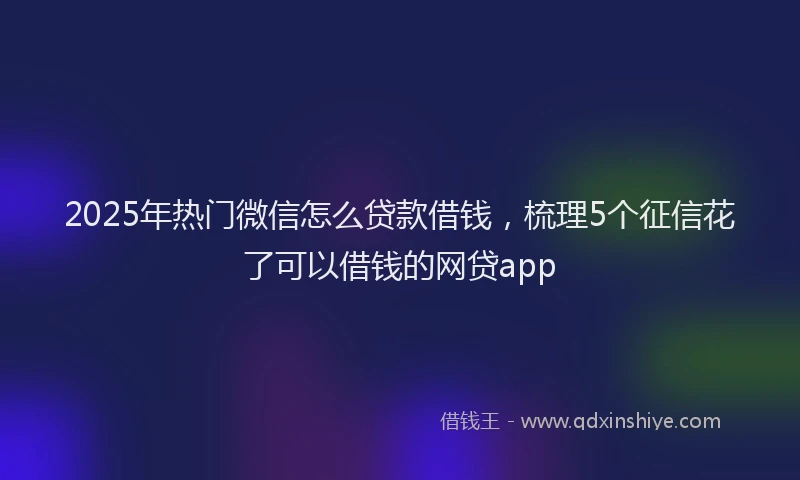 2025年热门微信怎么贷款借钱，梳理5个征信花了可以借钱的网贷app